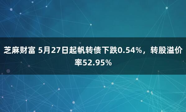 芝麻财富 5月27日起帆转债下跌0.54%，转股溢价率52.95%