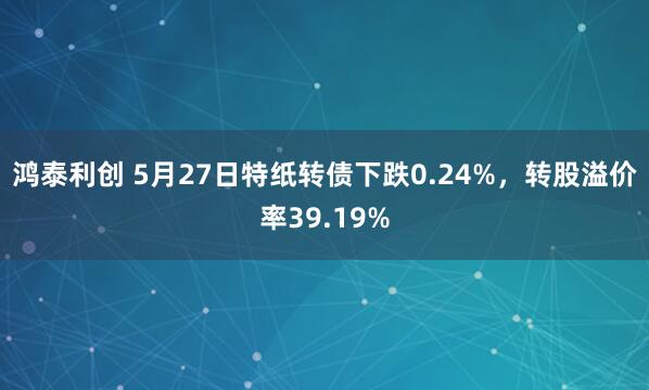 鸿泰利创 5月27日特纸转债下跌0.24%，转股溢价率39.19%