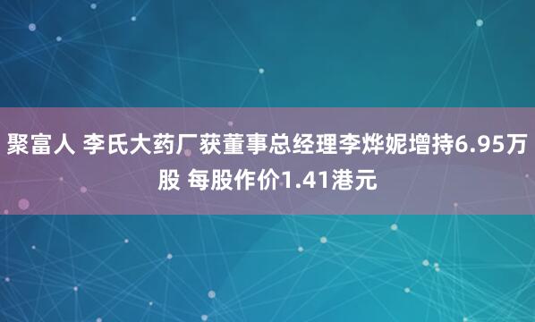 聚富人 李氏大药厂获董事总经理李烨妮增持6.95万股 每股作价1.41港元