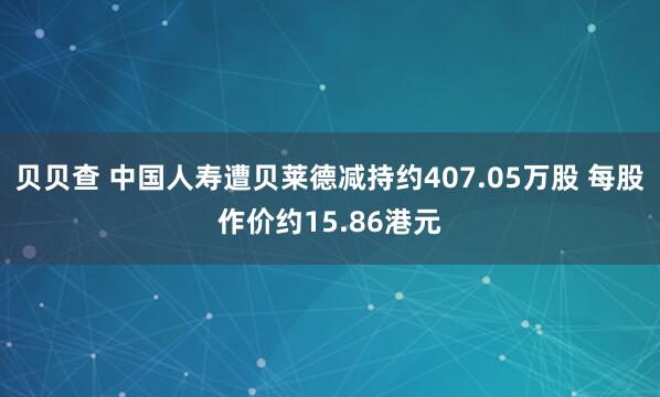 贝贝查 中国人寿遭贝莱德减持约407.05万股 每股作价约15.86港元