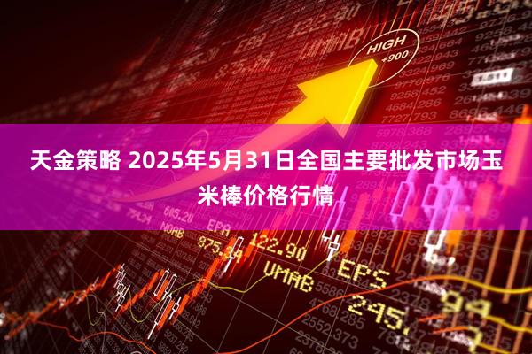 天金策略 2025年5月31日全国主要批发市场玉米棒价格行情