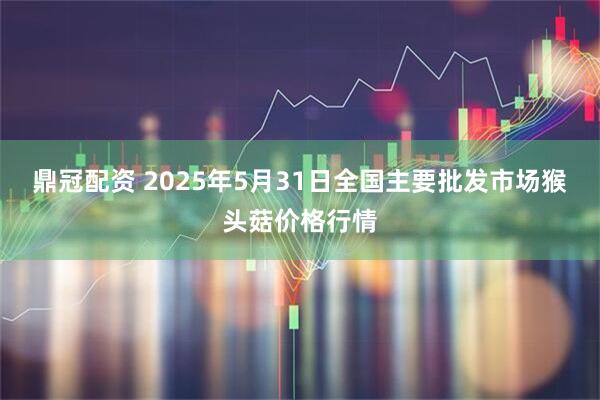 鼎冠配资 2025年5月31日全国主要批发市场猴头菇价格行情
