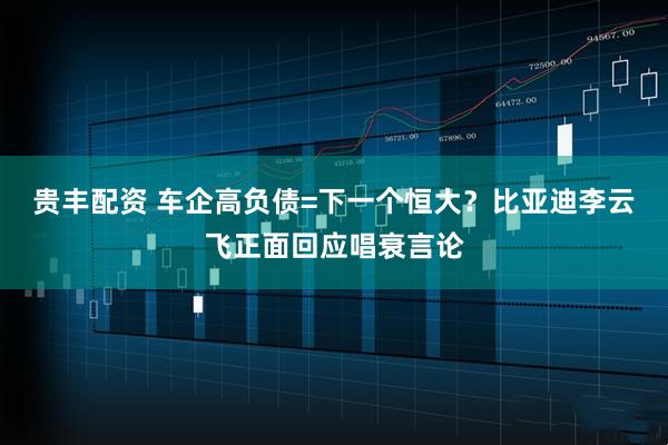 贵丰配资 车企高负债=下一个恒大？比亚迪李云飞正面回应唱衰言论