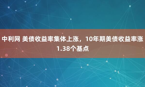 中利网 美债收益率集体上涨，10年期美债收益率涨1.38个基点