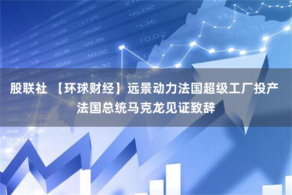 股联社 【环球财经】远景动力法国超级工厂投产 法国总统马克龙见证致辞