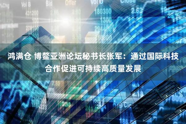 鸿满仓 博鳌亚洲论坛秘书长张军：通过国际科技合作促进可持续高质量发展