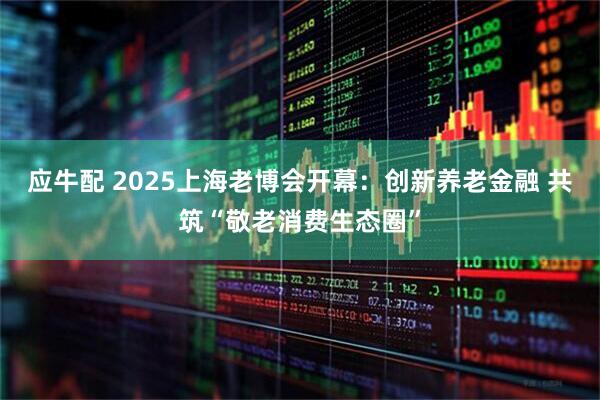应牛配 2025上海老博会开幕：创新养老金融 共筑“敬老消费生态圈”