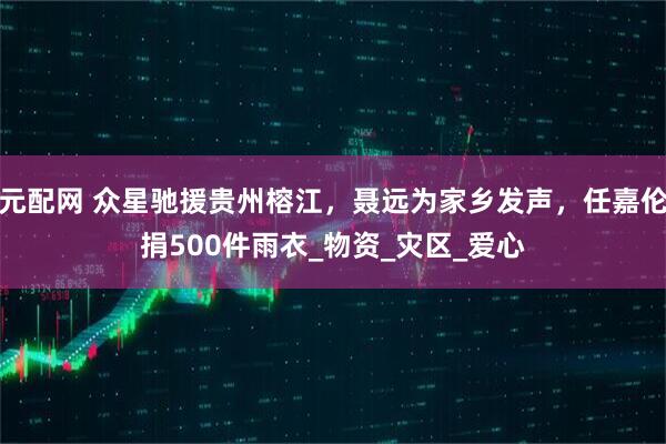 元配网 众星驰援贵州榕江，聂远为家乡发声，任嘉伦捐500件雨衣_物资_灾区_爱心