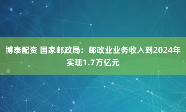 博泰配资 国家邮政局：邮政业业务收入到2024年实现1.7万亿元