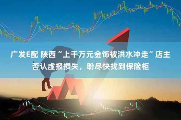 广发E配 陕西“上千万元金饰被洪水冲走”店主否认虚报损失，盼尽快找到保险柜