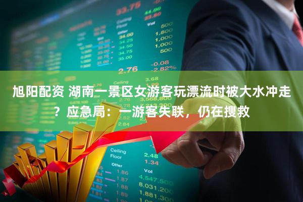 旭阳配资 湖南一景区女游客玩漂流时被大水冲走？应急局：一游客失联，仍在搜救