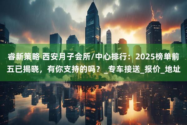 睿新策略 西安月子会所/中心排行：2025榜单前五已揭晓，有你支持的吗？_专车接送_报价_地址