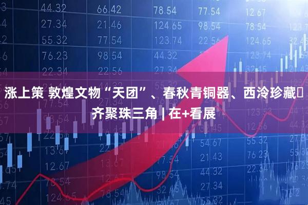 涨上策 敦煌文物“天团”、春秋青铜器、西泠珍藏​齐聚珠三角 | 在+看展