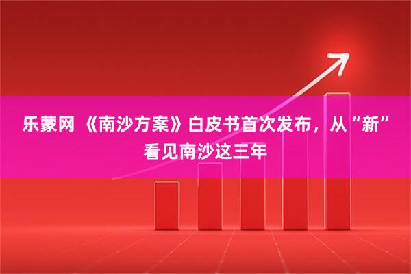 乐蒙网 《南沙方案》白皮书首次发布，从“新”看见南沙这三年