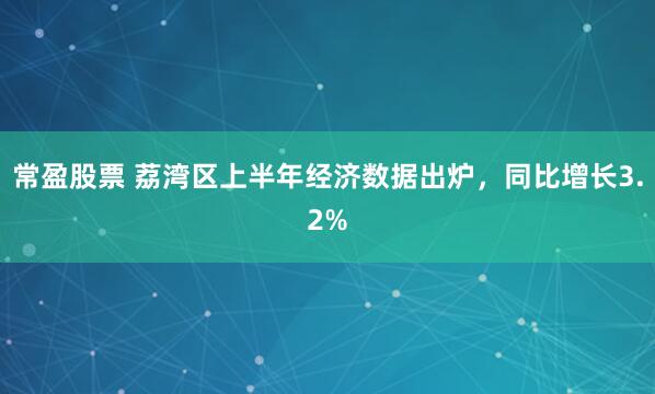 常盈股票 荔湾区上半年经济数据出炉,同比增长3.2%