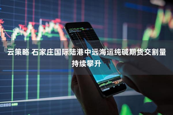 云策略 石家庄国际陆港中远海运纯碱期货交割量持续攀升