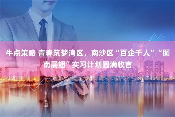 牛点策略 青春筑梦湾区，南沙区“百企千人”“图南展翅”实习计划圆满收官