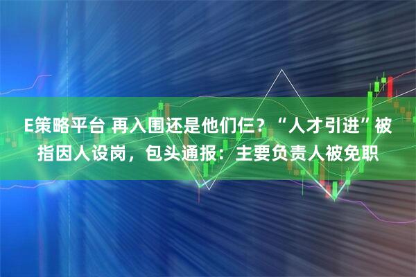 E策略平台 再入围还是他们仨？“人才引进”被指因人设岗，包头通报：主要负责人被免职