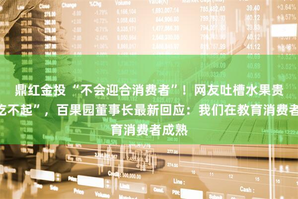鼎红金投 “不会迎合消费者”！网友吐槽水果贵到“吃不起”，百果园董事长最新回应：我们在教育消费者成熟