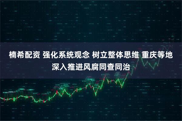 楠希配资 强化系统观念 树立整体思维 重庆等地深入推进风腐同查同治