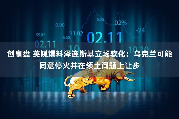 创赢盘 英媒爆料泽连斯基立场软化：乌克兰可能同意停火并在领土问题上让步