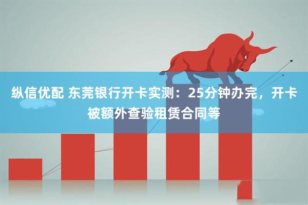 纵信优配 东莞银行开卡实测：25分钟办完，开卡被额外查验租赁合同等
