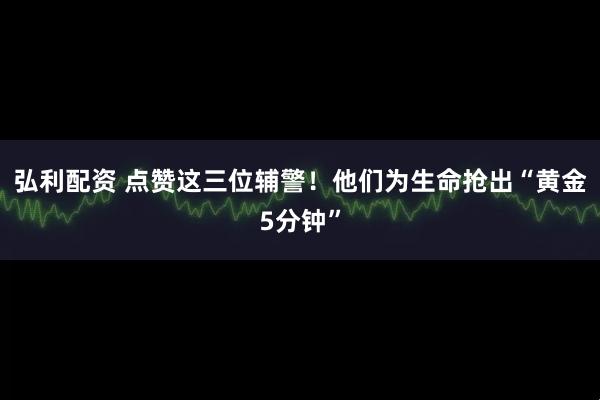 弘利配资 点赞这三位辅警！他们为生命抢出“黄金5分钟”