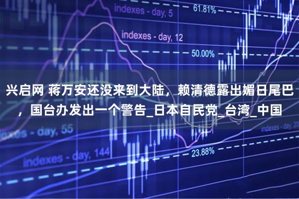 兴启网 蒋万安还没来到大陆，赖清德露出媚日尾巴，国台办发出一个警告_日本自民党_台湾_中国