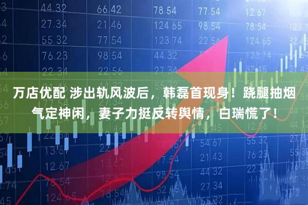 万店优配 涉出轨风波后，韩磊首现身！跷腿抽烟气定神闲，妻子力挺反转舆情，白瑞慌了！