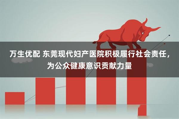 万生优配 东莞现代妇产医院积极履行社会责任，为公众健康意识贡献力量