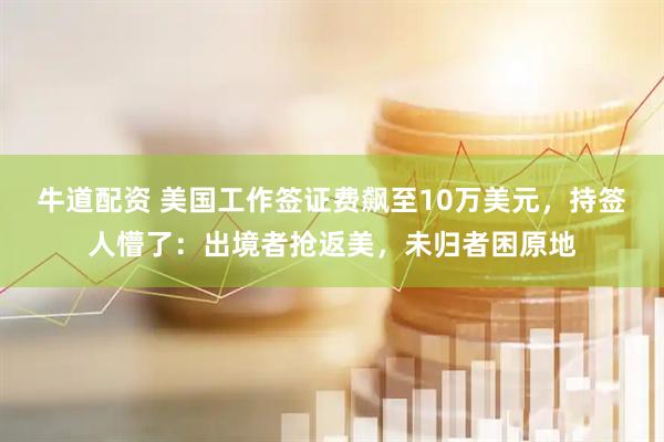 牛道配资 美国工作签证费飙至10万美元，持签人懵了：出境者抢返美，未归者困原地
