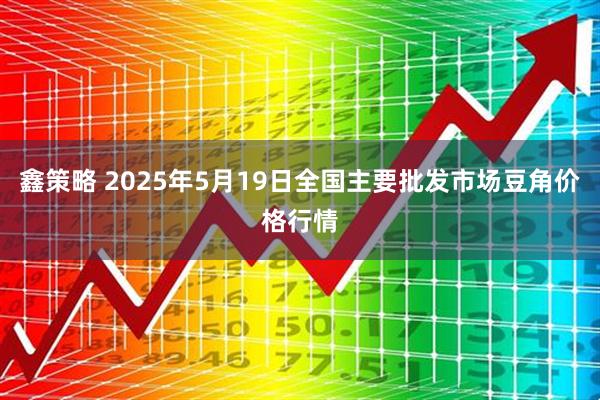 鑫策略 2025年5月19日全国主要批发市场豆角价格行情