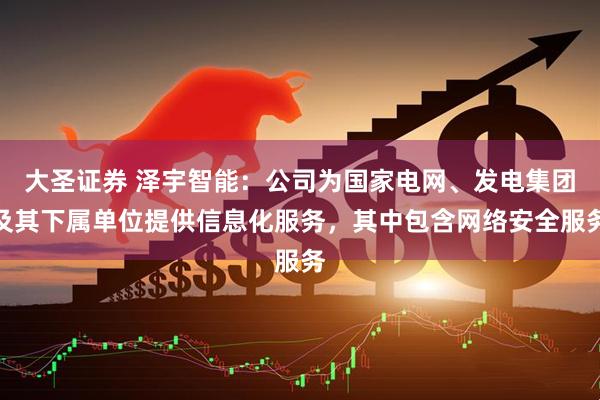 大圣证券 泽宇智能：公司为国家电网、发电集团及其下属单位提供信息化服务，其中包含网络安全服务