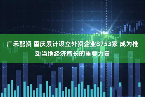 广禾配资 重庆累计设立外资企业8753家 成为推动当地经济增长的重要力量