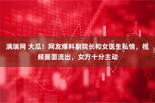 满瑞网 大瓜！网友爆料副院长和女医生私情，视频画面流出，女方十分主动