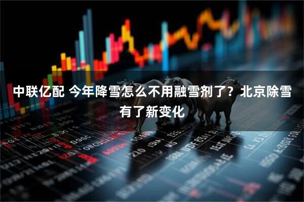 中联亿配 今年降雪怎么不用融雪剂了？北京除雪有了新变化