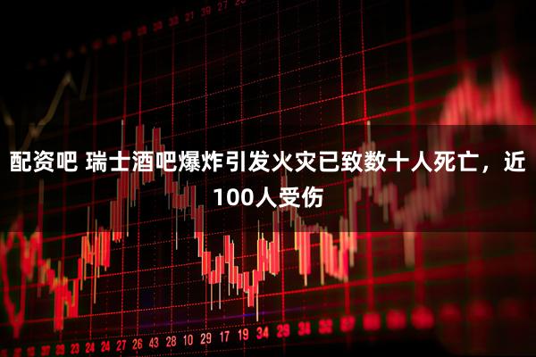 配资吧 瑞士酒吧爆炸引发火灾已致数十人死亡，近100人受伤