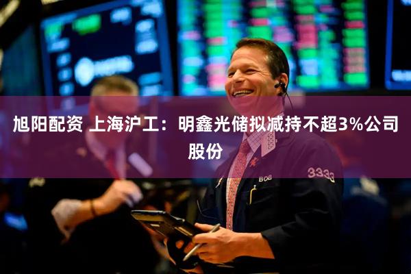 旭阳配资 上海沪工：明鑫光储拟减持不超3%公司股份