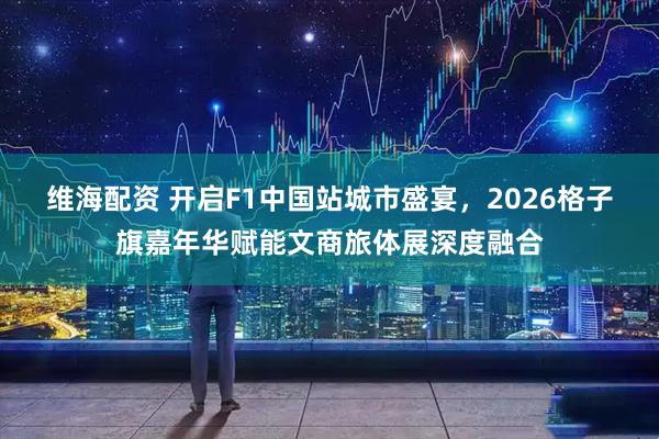 维海配资 开启F1中国站城市盛宴，2026格子旗嘉年华赋能文商旅体展深度融合