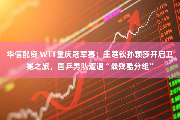 华信配资 WTT重庆冠军赛：王楚钦孙颖莎开启卫冕之旅，国乒男队遭遇“最残酷分组”