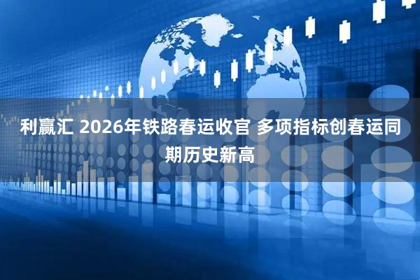 利赢汇 2026年铁路春运收官 多项指标创春运同期历史新高